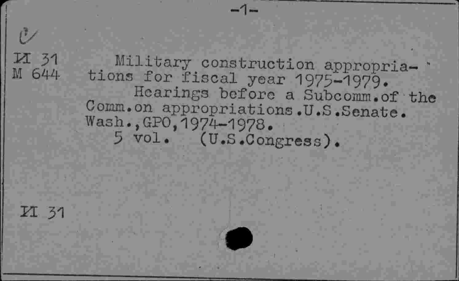 ﻿-1-
e/
m 31
M 644
Military construction appropria- ' tions for fiscal year '1975-1979»
Hearings before a Subcomm.of the Comm.on appropriations.U.S.Senate. Wash.,GPO,1974-1978.
5 vol. (U.S.Congress).
PI 31